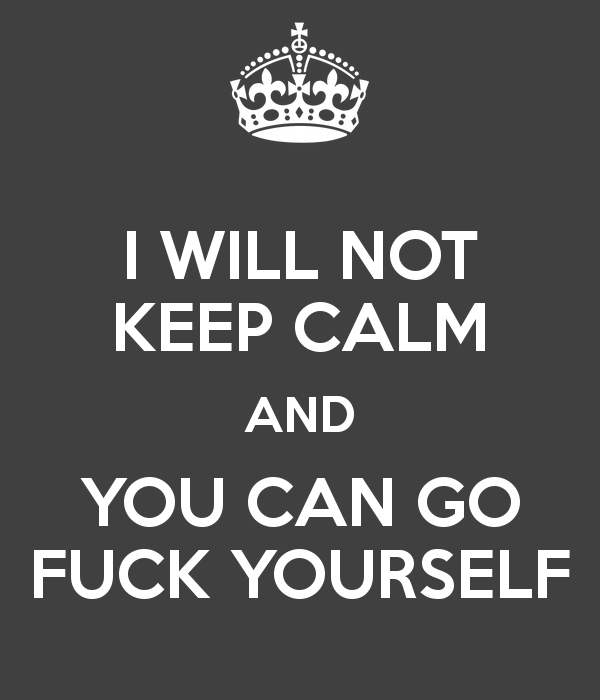 I will not keep calm and you can go fuck yourself